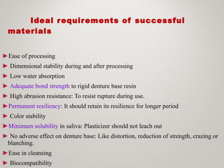 Ideal requirements of successful
materials
►Ease of processing
► Dimensional stability during and after processing
► Low water absorption
► Adequate bond strength to rigid denture base resin
► High abrasion resistance: To resist rupture during use.
►Permanent resiliency: It should retain its resilience for longer period
► Color stability
►Minimum solubility in saliva: Plasticizer should not leach out
► No adverse effect on denture base: Like distortion, reduction of strength, crazing or
blanching.
►Ease in cleansing
► Biocompatibility
 