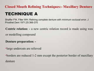 TECHNIQUE A
Centric relation: - a new centric relation record is made using wax
or modelling compound
Denture preparation: -
•large undercuts are relieved
•borders are reduced 1-2 mm except the posterior border of maxillary
denture
Shaffer FW, Filler WH: Relining complete denture with minimum occlusal error. J
Prosthet Dent 1971;25:366-370
Closed Mouth Relining Techniques:- Maxillary Denture
 