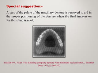 Special suggestion:-
Shaffer FW, Filler WH: Relining complete denture with minimum occlusal error. J Prosthet
Dent 1971;25:366-370
A part of the palate of the maxillary denture is removed to aid in
the proper positioning of the denture when the final impression
for the reline is made.
 