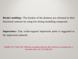 Border molding:- The borders of the dentures are reformed to their
functional contours by using low-fusing modelling compound.
Impression:- Zinc oxide-eugenol impression paste is suggested as
the impression material.
Shaffer FW, Filler WH: Relining complete denture with minimum occlusal error J
Prosthet Dent 1971;25:366-370
 