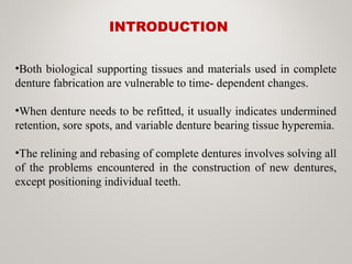 INTRODUCTION
•Both biological supporting tissues and materials used in complete
denture fabrication are vulnerable to time- dependent changes.
•When denture needs to be refitted, it usually indicates undermined
retention, sore spots, and variable denture bearing tissue hyperemia.
•The relining and rebasing of complete dentures involves solving all
of the problems encountered in the construction of new dentures,
except positioning individual teeth.
 