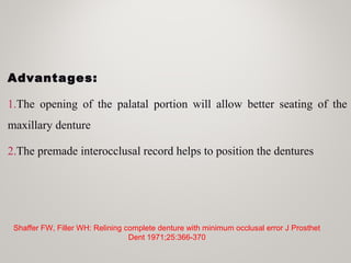 Advantages:
1.The opening of the palatal portion will allow better seating of the
maxillary denture
2.The premade interocclusal record helps to position the dentures
Shaffer FW, Filler WH: Relining complete denture with minimum occlusal error J Prosthet
Dent 1971;25:366-370
 