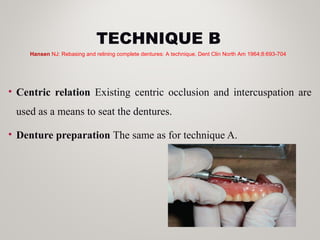 TECHNIQUE B
• Centric relation Existing centric occlusion and intercuspation are
used as a means to seat the dentures.
• Denture preparation The same as for technique A.
Hansen NJ: Rebasing and relining complete dentures: A technique. Dent Clin North Am 1964;8:693-704
 