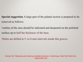 Special suggestion A large part of the palatal section is prepared to be
removed as follows:
•outline of the area should be indicated and deepened on the polished
surface up to half the thickness of the base.
•Holes are drilled at 5- to 6-mm intervals inside this groove.
Hansen NJ: Rebasing and relining complete dentures: A technique. Dent Clin North Am
1964;8:693-704
 