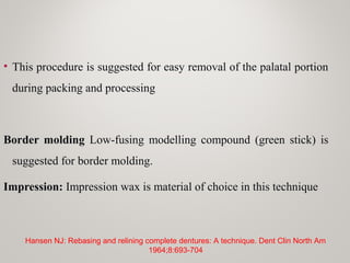 • This procedure is suggested for easy removal of the palatal portion
during packing and processing
Border molding Low-fusing modelling compound (green stick) is
suggested for border molding.
Impression: Impression wax is material of choice in this technique
Hansen NJ: Rebasing and relining complete dentures: A technique. Dent Clin North Am
1964;8:693-704
 