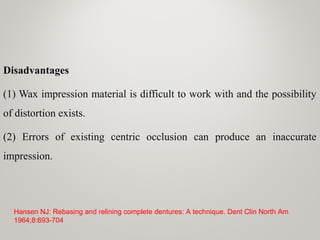 Disadvantages
(1) Wax impression material is difficult to work with and the possibility
of distortion exists.
(2) Errors of existing centric occlusion can produce an inaccurate
impression.
Hansen NJ: Rebasing and relining complete dentures: A technique. Dent Clin North Am
1964;8:693-704
 