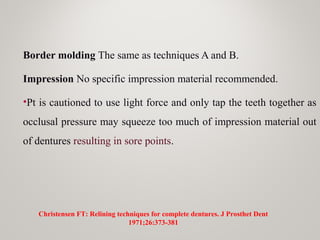 Border molding The same as techniques A and B.
Impression No specific impression material recommended.
•Pt is cautioned to use light force and only tap the teeth together as
occlusal pressure may squeeze too much of impression material out
of dentures resulting in sore points.
Christensen FT: Relining techniques for complete dentures. J Prosthet Dent
1971;26:373-381
 