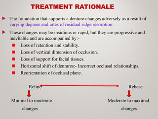 TREATMENT RATIONALE
► The foundation that supports a denture changes adversely as a result of
varying degrees and rates of residual ridge resorption.
► These changes may be insidious or rapid, but they are progressive and
inevitable and are accompanied by:-
Loss of retention and stability.
Loss of vertical dimension of occlusion.
Loss of support for facial tissues.
Horizontal shift of dentures:- Incorrect occlusal relationships.
Reorientation of occlusal plane.
Reline Rebase
Minimal to moderate Moderate to maximal
changes changes
 