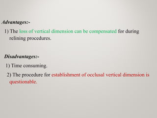 Advantages:-
1) The loss of vertical dimension can be compensated for during
relining procedures.
Disadvantages:-
1) Time consuming.
2) The procedure for establishment of occlusal vertical dimension is
questionable.
 