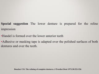 Special suggestion The lower denture is prepared for the reline
impression
•Handel is formed over the lower anterior teeth
•Adhesive or masking tape is adapted over the polished surfaces of both
dentures and over the teeth.
Boucher CO: The relining of complete dentures. J Prosthet Dent 1973;30:521-526
 