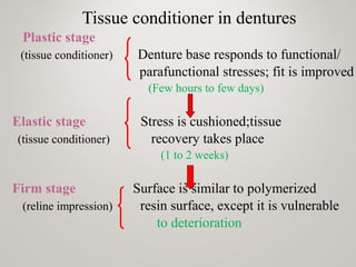 Tissue conditioner in dentures
Plastic stage
(tissue conditioner) Denture base responds to functional/
parafunctional stresses; fit is improved
(Few hours to few days)
Elastic stage Stress is cushioned;tissue
(tissue conditioner) recovery takes place
(1 to 2 weeks)
Firm stage Surface is similar to polymerized
(reline impression) resin surface, except it is vulnerable
to deterioration
 