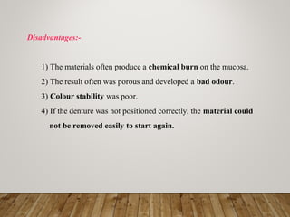 Disadvantages:-
1) The materials often produce a chemical burn on the mucosa.
2) The result often was porous and developed a bad odour.
3) Colour stability was poor.
4) If the denture was not positioned correctly, the material could
not be removed easily to start again.
 