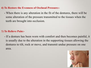 4) To Restore the Evenness of Occlusal Pressure:-
- When there is any alteration in the fit of the dentures, there will be
some alteration of the pressure transmitted to the tissues when the
teeth are brought into occlusion.
5) To Relieve Pain:-
- If a denture has been worn with comfort and then becomes painful, it
is usually due to the alteration in the supporting tissues allowing the
dentures to tilt, rock or move, and transmit undue pressure on one
area.
 