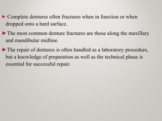 ► Complete dentures often fractures when in function or when
dropped onto a hard surface.
►The most common denture fractures are those along the maxillary
and mandibular midline.
►The repair of dentures is often handled as a laboratory procedure,
but a knowledge of preparation as well as the technical phase is
essential for successful repair.
 