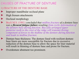 CAUSES OF FRACTURE OF DENTURE
1) FRACTURE OF THE DENTURE BASE
► Improper mandibular occlusal plane
► High frenum attachments
► Occlusal morphology
► Beyli M.S. (1981) concluded that midline fracture of a denture base
was a flexural fatigue failure resulting from cyclic deformation of
the denture base during function. Buccally arranged upper
posterior teeth to the crest of the ridge will transmit flexing
component of forces to the midline of the denture during function
and leads to midline fracture.
► Denture base thickness: The denture lined with resilient denture
base liners are more susceptible for fracture due to excessive
reduction of the denture base to allow the space for liner material
will result in thinning of denture base and prone for fracture.
► Overdenture abutment too prominent.
 