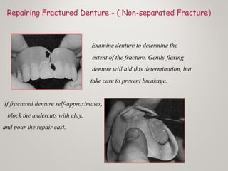 Repairing Fractured Denture:- ( Non-separated Fracture)
Examine denture to determine the
extent of the fracture. Gently flexing
denture will aid this determination, but
take care to prevent breakage.
If fractured denture self-approximates,
block the undercuts with clay,
and pour the repair cast.
 