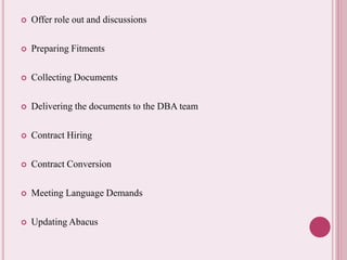  Offer role out and discussions 
 Preparing Fitments 
 Collecting Documents 
 Delivering the documents to the DBA team 
 Contract Hiring 
 Contract Conversion 
 Meeting Language Demands 
 Updating Abacus 
 