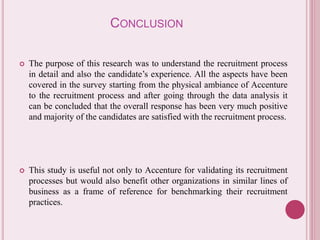 CONCLUSION 
 The purpose of this research was to understand the recruitment process 
in detail and also the candidate’s experience. All the aspects have been 
covered in the survey starting from the physical ambiance of Accenture 
to the recruitment process and after going through the data analysis it 
can be concluded that the overall response has been very much positive 
and majority of the candidates are satisfied with the recruitment process. 
 This study is useful not only to Accenture for validating its recruitment 
processes but would also benefit other organizations in similar lines of 
business as a frame of reference for benchmarking their recruitment 
practices. 
 