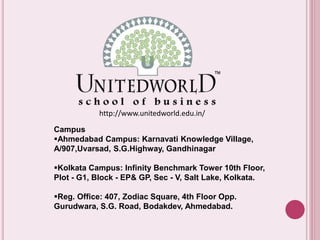 http://www.unitedworld.edu.in/ 
Campus 
Ahmedabad Campus: Karnavati Knowledge Village, 
A/907,Uvarsad, S.G.Highway, Gandhinagar 
Kolkata Campus: Infinity Benchmark Tower 10th Floor, 
Plot - G1, Block - EP& GP, Sec - V, Salt Lake, Kolkata. 
Reg. Office: 407, Zodiac Square, 4th Floor Opp. 
Gurudwara, S.G. Road, Bodakdev, Ahmedabad. 

