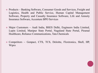  Products – Banking Software, Consumer Goods and Services, Freight and 
Logistics, Health and Public Service, Human Capital Management 
Software, Property and Casualty Insurance Software, Life and Annuity 
Insurance Software, Accenture BPO Services 
 Major Customers – Audi India, BSES Delhi, Engineers India Limited, 
Lupin Limited, Manipur State Portal, Nagaland State Portal, Piramal 
Healthcare, Reliance Communications, Tata Chemicals 
 Competitors – Genpact, CTS, TCS, Deloitte, Flextronics, Shell, HP, 
Wipro 
 