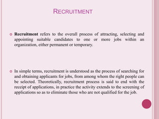 RECRUITMENT 
 Recruitment refers to the overall process of attracting, selecting and 
appointing suitable candidates to one or more jobs within an 
organization, either permanent or temporary. 
 In simple terms, recruitment is understood as the process of searching for 
and obtaining applicants for jobs, from among whom the right people can 
be selected. Theoretically, recruitment process is said to end with the 
receipt of applications, in practice the activity extends to the screening of 
applications so as to eliminate those who are not qualified for the job. 
 