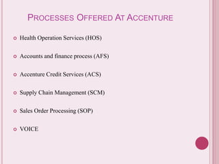 PROCESSES OFFERED AT ACCENTURE 
 Health Operation Services (HOS) 
 Accounts and finance process (AFS) 
 Accenture Credit Services (ACS) 
 Supply Chain Management (SCM) 
 Sales Order Processing (SOP) 
 VOICE 
 