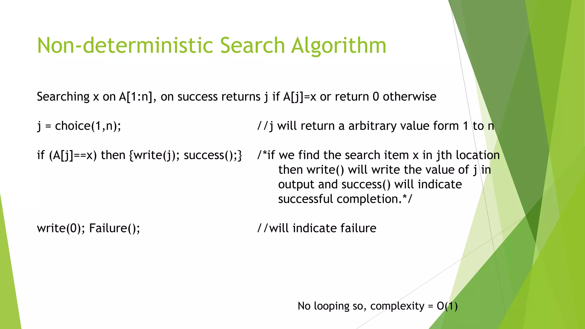 Non-deterministic Search Algorithm
No looping so, complexity = O(1)
Searching x on A[1:n], on success returns j if A[j]=x or return 0 otherwise
j = choice(1,n); //j will return a arbitrary value form 1 to n
if (A[j]==x) then {write(j); success();} /*if we find the search item x in jth location
then write() will write the value of j in
output and success() will indicate
successful completion.*/
write(0); Failure(); //will indicate failure
 