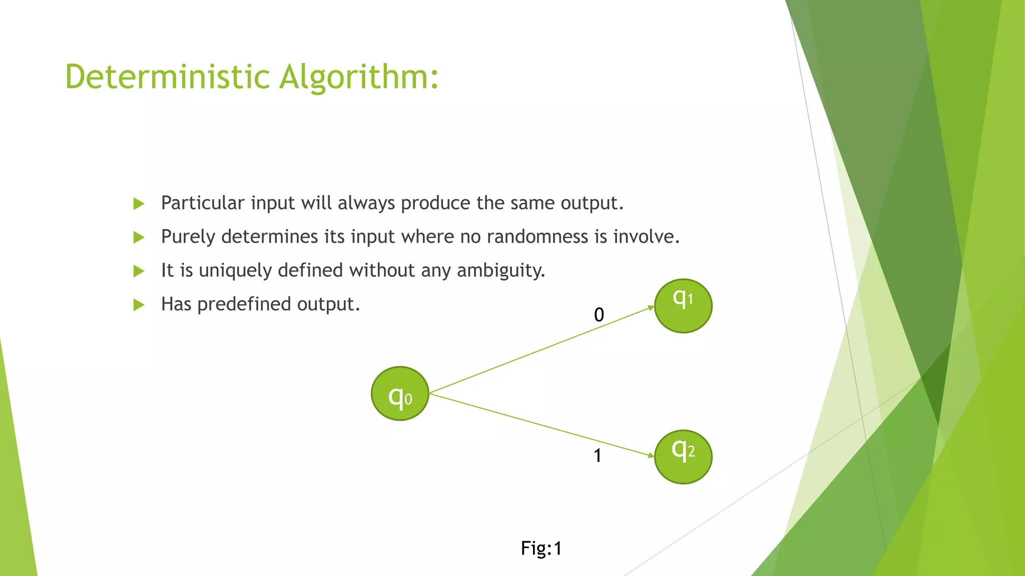 Deterministic Algorithm:
 Particular input will always produce the same output.
 Purely determines its input where no randomness is involve.
 It is uniquely defined without any ambiguity.
 Has predefined output.
q0
q1
q2
0
1
Fig:1
 