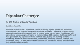 Dipankar Chatterjee
Sr. SEO Analyst at Capital Numbers
Quick Intro About Me:
With over 5 years of SEO experience, I focus on driving organic growth and enhancing
online visibility. As a Senior SEO Analyst at Capital Numbers, I specialize in advanced on-
page optimization and leverage AI tools to expand global market reach. I collaborate with
content and web development teams to implement best SEO practices that boost traffic and
lead generation. My expertise includes technical SEO, quality link building, content
marketing, and social media optimization, consistently improving keyword rankings and
conversion rates. I’m dedicated to delivering impactful results and helping brands achieve
their digital marketing goals.
 