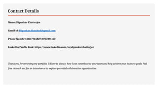 Contact Details
Name: Dipankar Chatterjee
Email id: Dipankar.dhanbad@gmail.com
Phone Number: 8017764827/8777391150
LinkedIn Profile Link: https://www.linkedin.com/in/dipankarchatterjee
Thank you for reviewing my portfolio. I'd love to discuss how I can contribute to your team and help achieve your business goals. Feel
free to reach out for an interview or to explore potential collaboration opportunities.
 