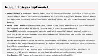 In-depth Strategies Implemented
• Keyword Research & Optimization: Conducted keyword research to identify relevant terms for your business, including LSI (Latent
Semantic Indexing) keywords, mid-range competitive keywords, and location-based keywords. Incorporated the approved keywords
into landing pages, in-house blogs, and third-party content. Additionally, optimized Meta Titles and Descriptions with the relevant
keywords.
• Quality Content Creation: Published valuable tech blogs targeting CTOs and thought leadership pieces on LinkedIn. Restructured
blog layouts and internal linking, and optimized case study content by incorporating targeted keywords.
• Technical SEO: Performed a thorough website audit using Google Search Console (GSC) to identify issues such as 404 errors,
duplicated canonical tags, pages not indexed, and others. Collaborated with the development team to resolve these issues and
increase the website's crawl budget.
• On-Page SEO: Restructured the sitemap and robots.txt file. Collaborated with developers to improve page speed for both desktop
and mobile versions. Suggested a new website structure and additional landing pages based on competitor research. Implemented
internal linking between landing pages.
• Link Building: Developed a report to identify quality backlinks to acquire and worked on removing spam backlinks with the
assistance of an SEO executive. Also reached out to third-party admins for content collaboration opportunities.
• User Experience (UX): Proposed landing page designs to improve navigation and mobile usability.
 