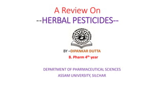 A Review On
--HERBAL PESTICIDES--
BY –DIPANKAR DUTTA
B. Pharm 4th year
DEPARTMENT OF PHARMACEUTICAL SCIENCES
ASSAM UNIVERSITY, SILCHAR
 