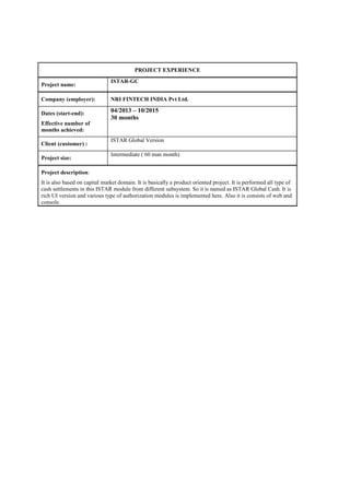 PROJECT EXPERIENCE
Project name:
ISTAR-GC
Company (employer): NRI FINTECH INDIA Pvt Ltd.
Dates (start-end):
Effective number of
months achieved:
04/2013 – 10/2015
30 months
Client (customer) :
ISTAR Global Version
Project size:
Intermediate ( 60 man month)
Project description:
It is also based on capital market domain. It is basically a product oriented project. It is performed all type of
cash settlements in this ISTAR module from different subsystem. So it is named as ISTAR Global Cash. It is
rich UI version and various type of authorization modules is implemented here. Also it is consists of web and
console.
 