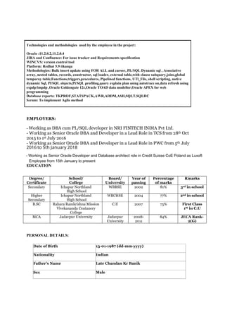 Technologies and methodologies used by the employee in the project:
Oracle :11.2.0.2,11.2.0.4
JIRA and Confluence: For issue tracker and Requirements specification
WINCVS: version control tool
Platform: Redhat 5.9 tikanga
Methodologies: Bulk insert update using FOR ALL and cursor, PL/SQL Dynamic sql , Associative
array, nested tables, records, constructor, sql loader, external table,with clause subquery,joins,global
temporay table,Functions,triggers,procedures, Pipelined functions, UTl_File, shell scripting, native
dynamic Sql, Pl/SQL objects,Pl/SQL profiling,query explain plan using autotrace on,data refresh using
expdp/impdp ,Oracle Goldengate 12c,Oracle TOAD data modeller,Oracle APEX for web
programming
Database reports: TKPROF,STATSPACK,AWR,ADDM,ASH,SQLT,SQLHC
Scrum: To implement Agile method
EMPLOYERS:
- Working as DBA cum PL/SQL developer in NRI FINTECH INDIA Pvt Ltd.
- Working as Senior Oracle DBA and Developer in a Lead Role in TCS from 28th Oct
2015 to 1st July 2016
- Working as Senior Oracle DBA and Developer in a Lead Role in PWC from 5th July
EDUCATION
Degree/
Certificate
School/
College
Board/
University
Year of
passing
Percentage
of marks
Rmarks
Secondary Ichapur Northland
High School
WBBSE 2002 81% 3rd in school
Higher
Secondary
Ichapur Northland
High School
WBCHSE 2004 77% 2nd in school
B.SC Rahara Ramkrishna Mission
Vivekananda Centanery
College
C.U 2007 75% First Class
1St in C.U
MCA Jadavpur University Jadavpur
University
2008-
2011
84% JECA Rank-
2(G)
PERSONAL DETAILS:
Date of Birth 13-01-1987 (dd-mm-yyyy)
Nationality Indian
Father’s Name Late Chandan Kr Banik
Sex Male
2016 to 5th January 2018
- Working as Senior Oracle Developer and Database architect role in Credit Suisse CoE Poland as Luxoft
Employee from 15th January to present
 