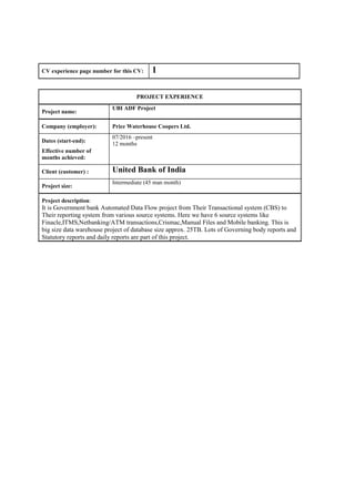 CV experience page number for this CV: 1
PROJECT EXPERIENCE
Project name:
UBI ADF Project
Company (employer): Price Waterhouse Coopers Ltd.
Dates (start-end):
Effective number of
months achieved:
07/2016 –present
12 months
Client (customer) : United Bank of India
Project size:
Intermediate (45 man month)
Project description:
It is Government bank Automated Data Flow project from Their Transactional system (CBS) to
Their reporting system from various source systems. Here we have 6 source systems like
Finacle,ITMS,Netbanking/ATM transactions,Crismac,Manual Files and Mobile banking. This is
big size data warehouse project of database size approx. 25TB. Lots of Governing body reports and
Statutory reports and daily reports are part of this project.
 