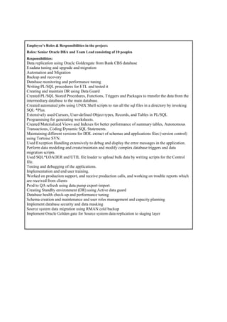 Employee’s Roles & Responsibilities in the project:
Roles: Senior Oracle DBA and Team Lead consisting of 10 peoples
Responsibilities:
Data replication using Oracle Goldengate from Bank CBS database
Exadata tuning and upgrade and migration
Automation and Migration
Backup and recovery
Database monitoring and performance tuning
Writing PL/SQL procedures for ETL and tested it
Creating and maintain DR using Data Guard
Created PL/SQL Stored Procedures, Functions, Triggers and Packages to transfer the data from the
intermediary database to the main database.
Created automated jobs using UNIX Shell scripts to run all the sql files in a directory by invoking
SQL *Plus.
Extensively used Cursors, User-defined Object types, Records, and Tables in PL/SQL
Programming for generating worksheets.
Created Materialized Views and Indexes for better performance of summary tables, Autonomous
Transactions, Coding Dynamic SQL Statements.
Maintaining different versions for DDL extract of schemas and applications files (version control)
using Tortoise SVN.
Used Exception Handling extensively to debug and display the error messages in the application.
Perform data modeling and create/maintain and modify complex database triggers and data
migration scripts.
Used SQL*LOADER and UTIL file loader to upload bulk data by writing scripts for the Control
file.
Testing and debugging of the applications.
Implementation and end user training.
Worked on production support, and receive production calls, and working on trouble reports which
are received from clients
Prod to QA refresh using data pump export-import
Creating Standby environment (DR) using Active data guard
Database health check-up and performance tuning
Schema creation and maintenance and user roles management and capacity planning
Implement database security and data masking
Source system data migration using RMAN cold backup
Implement Oracle Golden gate for Source system data replication to staging layer
 