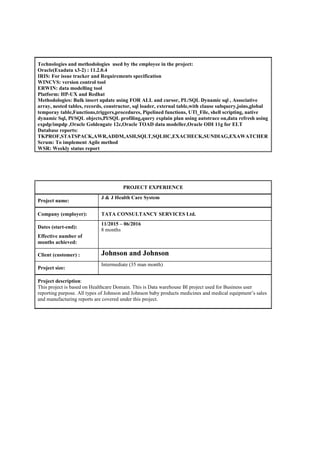 Technologies and methodologies used by the employee in the project:
Oracle(Exadata x3-2) : 11.2.0.4
IRIS: For issue tracker and Requirements specification
WINCVS: version control tool
ERWIN: data modelling tool
Platform: HP-UX and Redhat
Methodologies: Bulk insert update using FOR ALL and cursor, PL/SQL Dynamic sql , Associative
array, nested tables, records, constructor, sql loader, external table,with clause subquery,joins,global
temporay table,Functions,triggers,procedures, Pipelined functions, UTl_File, shell scripting, native
dynamic Sql, Pl/SQL objects,Pl/SQL profiling,query explain plan using autotrace on,data refresh using
expdp/impdp ,Oracle Goldengate 12c,Oracle TOAD data modeller,Oracle ODI 11g for ELT
Database reports:
TKPROF,STATSPACK,AWR,ADDM,ASH,SQLT,SQLHC,EXACHECK,SUNDIAG,EXAWATCHER
Scrum: To implement Agile method
WSR: Weekly status report
PROJECT EXPERIENCE
Project name:
J & J Health Care System
Company (employer): TATA CONSULTANCY SERVICES Ltd.
Dates (start-end):
Effective number of
months achieved:
11/2015 – 06/2016
8 months
Client (customer) : Johnson and Johnson
Project size:
Intermediate (35 man month)
Project description:
This project is based on Healthcare Domain. This is Data warehouse BI project used for Business user
reporting purpose. All types of Johnson and Johnson baby products medicines and medical equipment’s sales
and manufacturing reports are covered under this project.
 