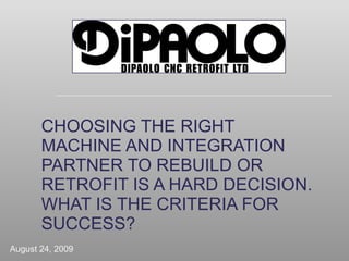 CHOOSING THE RIGHT MACHINE AND INTEGRATION PARTNER TO REBUILD OR RETROFIT IS A HARD DECISION.  WHAT IS THE CRITERIA FOR SUCCESS? August 24, 2009 