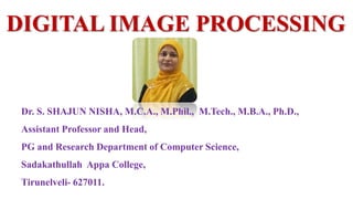 DIGITAL IMAGE PROCESSING
Dr. S. SHAJUN NISHA, M.C.A., M.Phil., M.Tech., M.B.A., Ph.D.,
Assistant Professor and Head,
PG and Research Department of Computer Science,
Sadakathullah Appa College,
Tirunelveli- 627011.
 