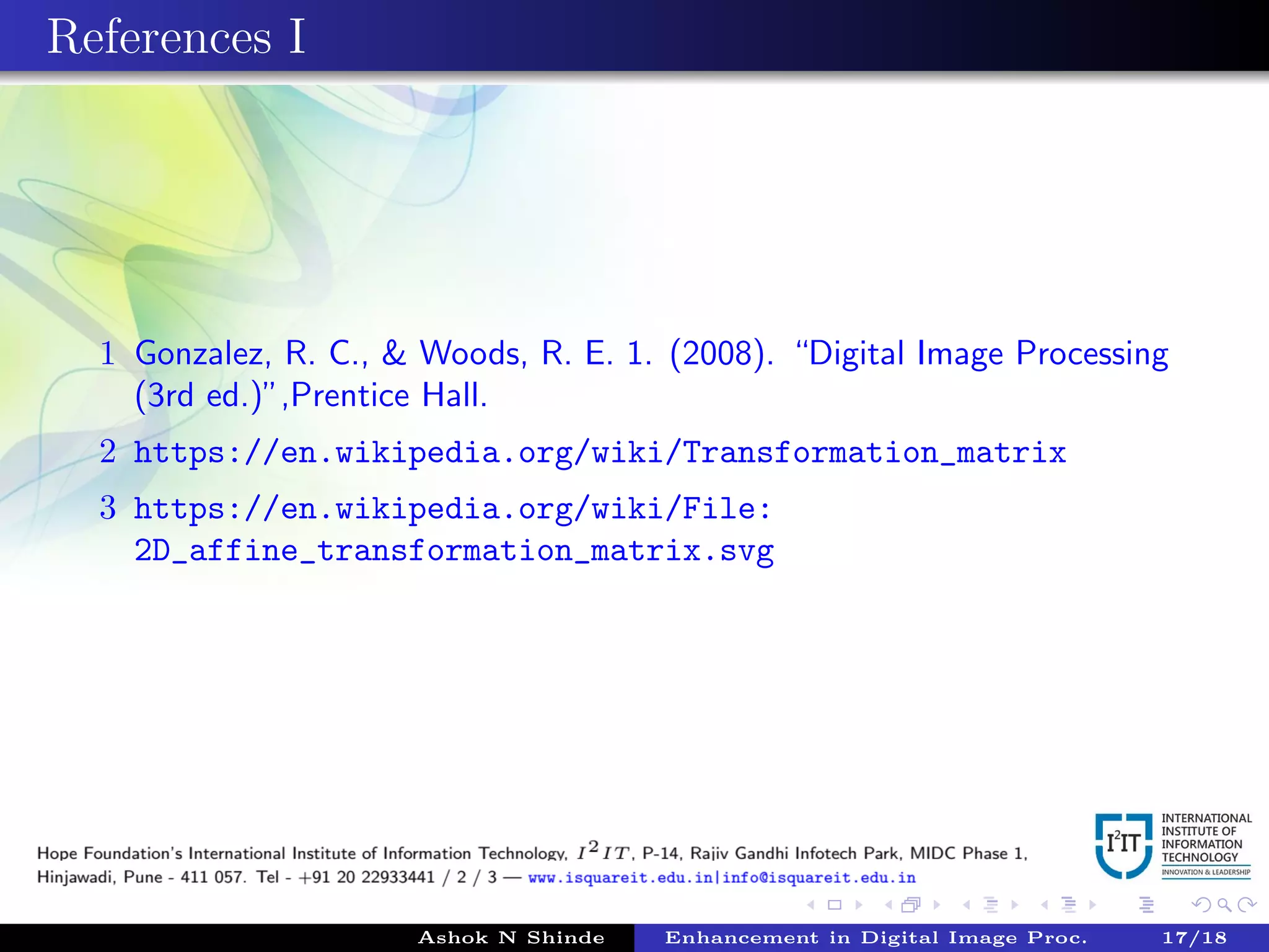References I
1 Gonzalez, R. C., & Woods, R. E. 1. (2008). “Digital Image Processing
(3rd ed.)”,Prentice Hall.
2 https://en.wikipedia.org/wiki/Transformation_matrix
3 https://en.wikipedia.org/wiki/File:
2D_affine_transformation_matrix.svg
Ashok N Shinde Enhancement in Digital Image Proc. 17/18
 