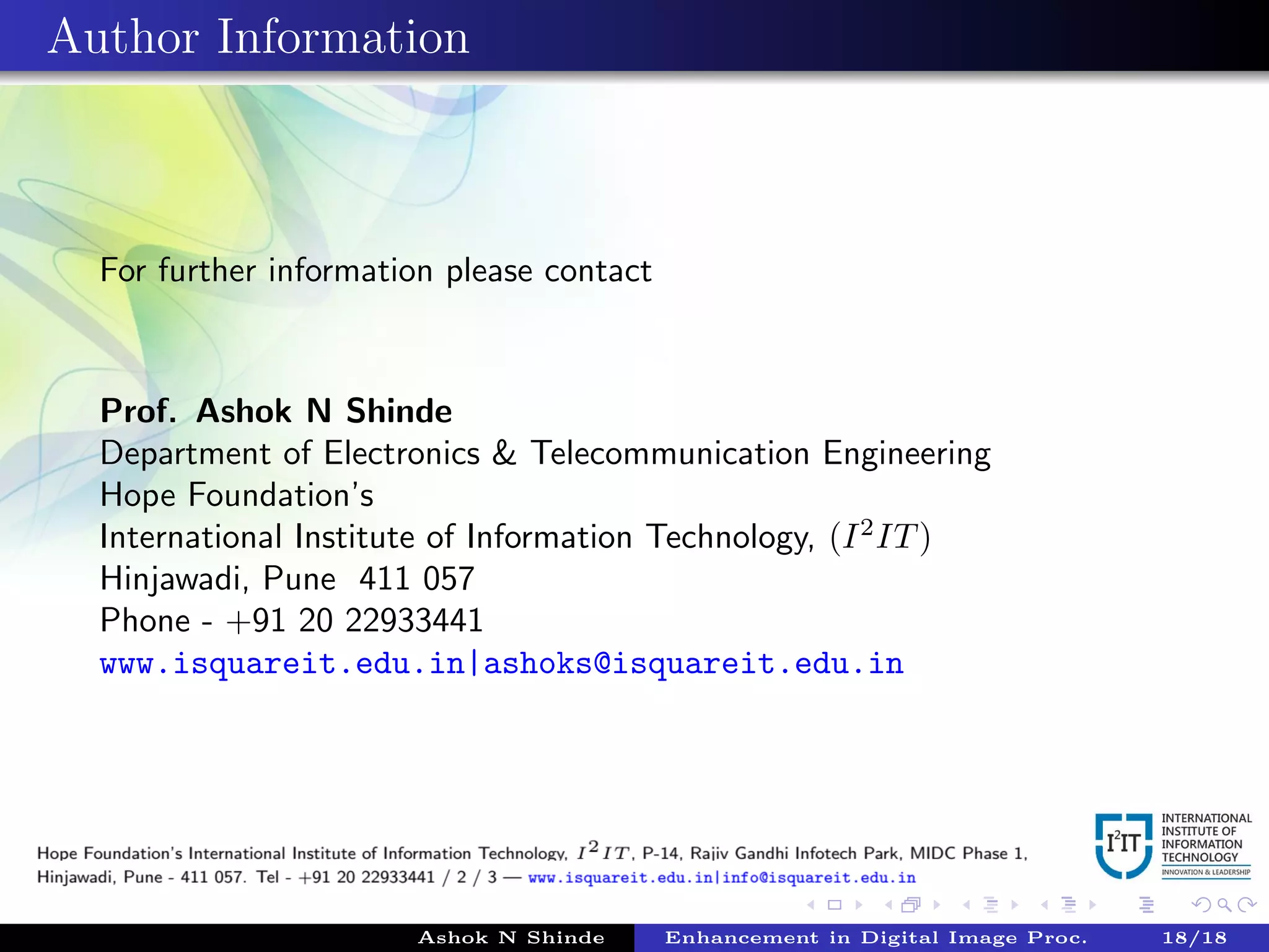 Author Information
For further information please contact
Prof. Ashok N Shinde
Department of Electronics & Telecommunication Engineering
Hope Foundation’s
International Institute of Information Technology, (I2
IT)
Hinjawadi, Pune 411 057
Phone - +91 20 22933441
www.isquareit.edu.in|ashoks@isquareit.edu.in
Ashok N Shinde Enhancement in Digital Image Proc. 18/18
 