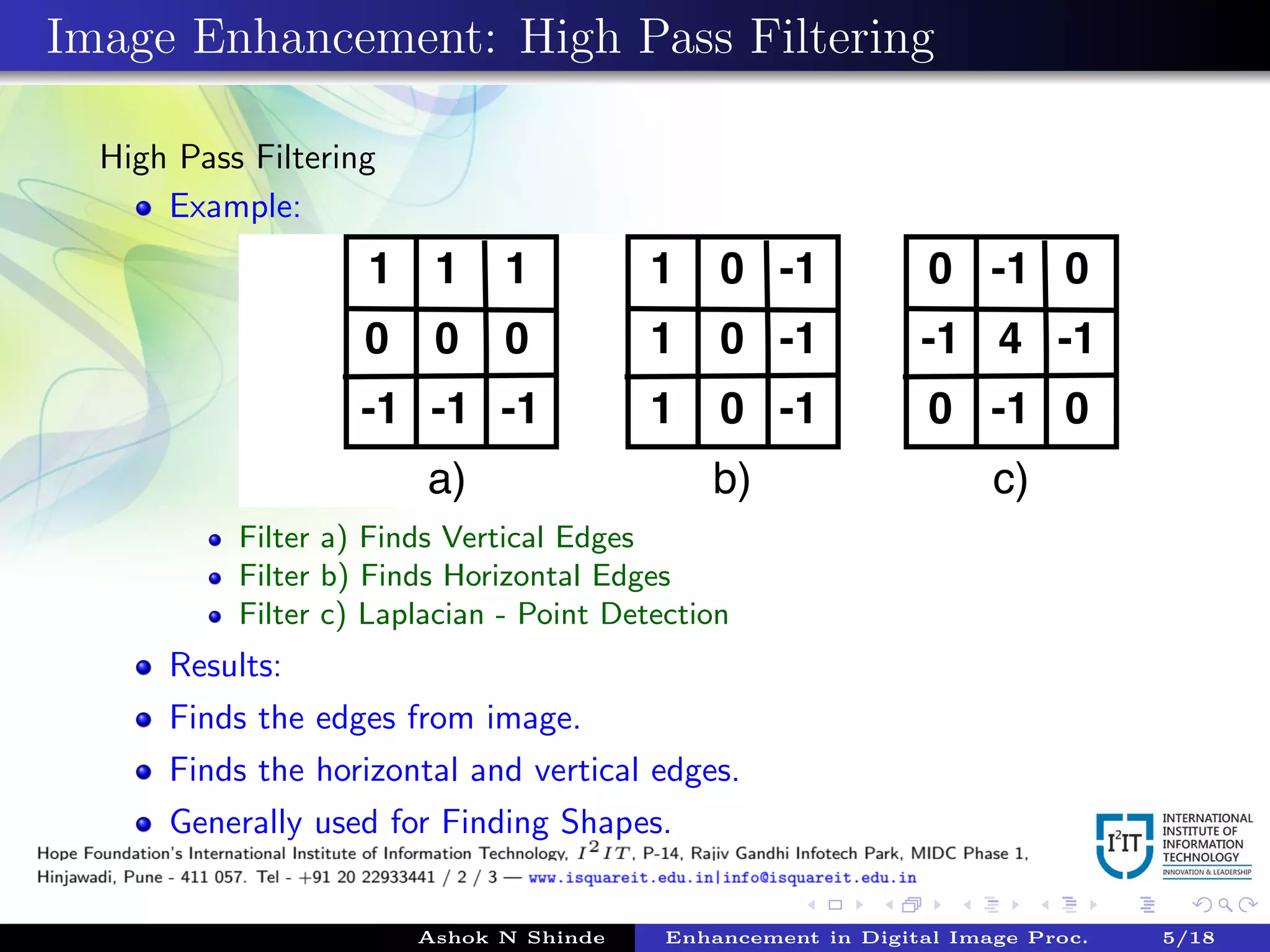 Image Enhancement: High Pass Filtering
High Pass Filtering
Example:
Filter a) Finds Vertical Edges
Filter b) Finds Horizontal Edges
Filter c) Laplacian - Point Detection
Results:
Finds the edges from image.
Finds the horizontal and vertical edges.
Generally used for Finding Shapes.
Ashok N Shinde Enhancement in Digital Image Proc. 5/18
 