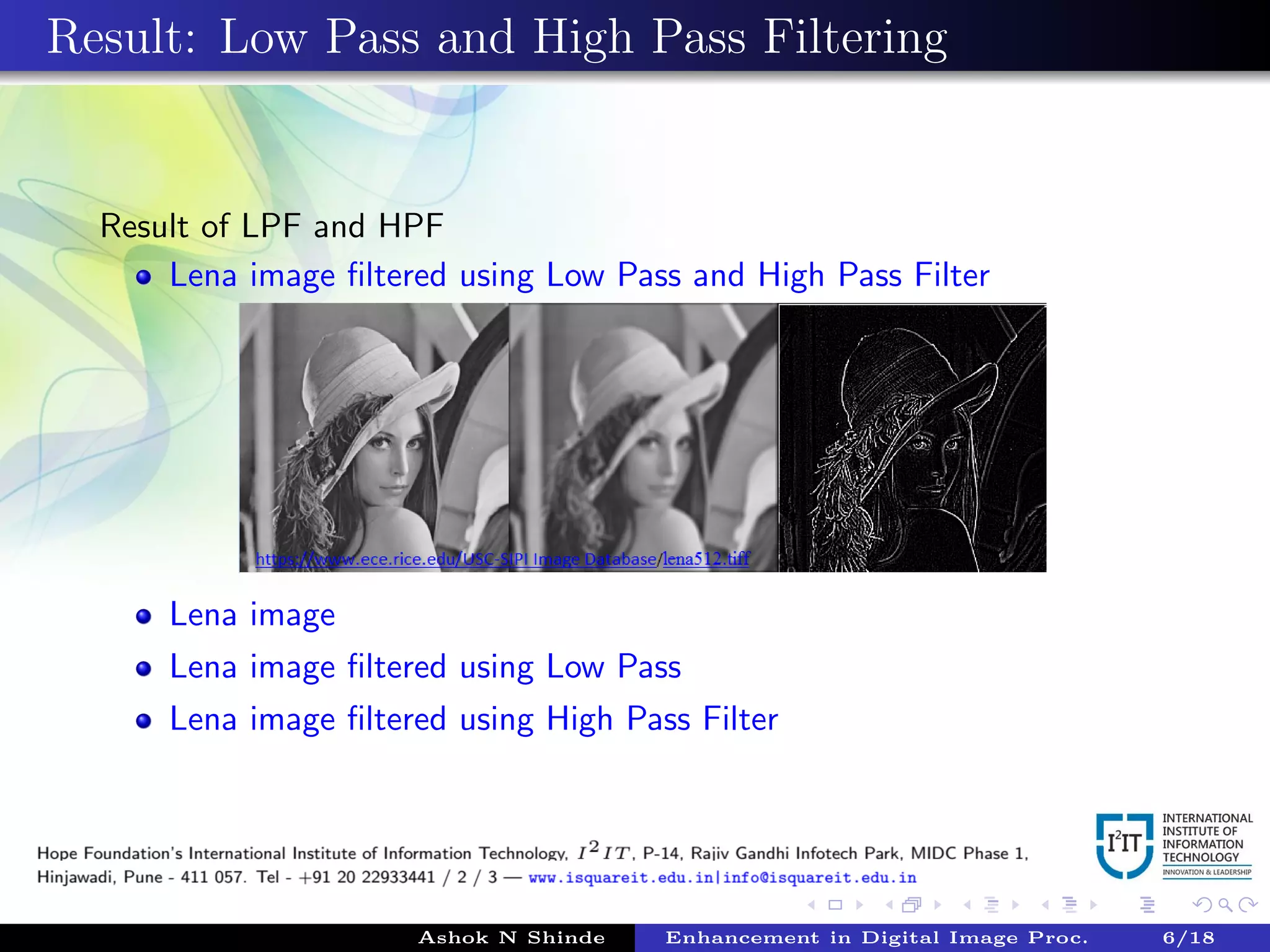 Result: Low Pass and High Pass Filtering
Result of LPF and HPF
Lena image ﬁltered using Low Pass and High Pass Filter
Lena image
Lena image ﬁltered using Low Pass
Lena image ﬁltered using High Pass Filter
Ashok N Shinde Enhancement in Digital Image Proc. 6/18
 