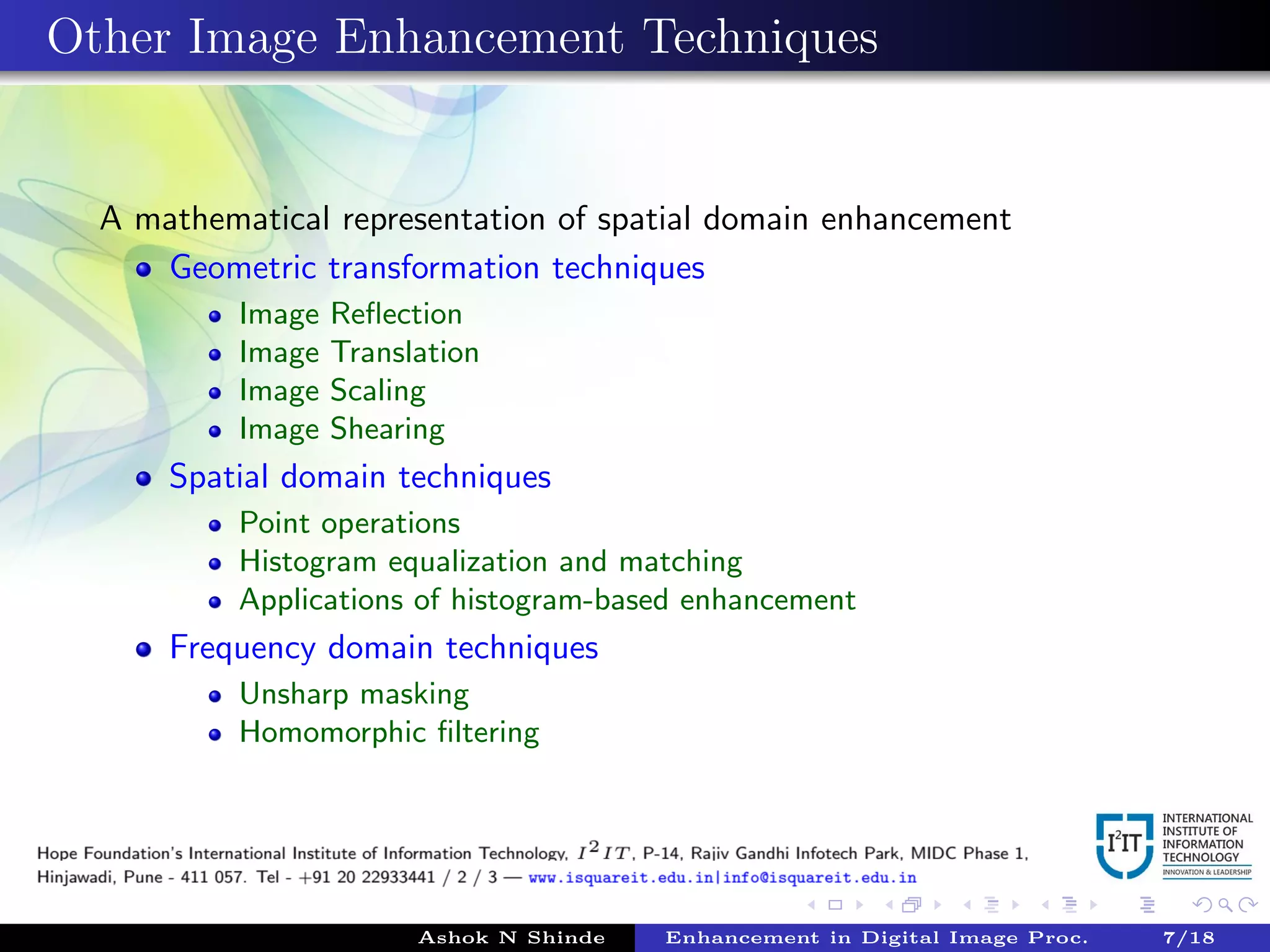Other Image Enhancement Techniques
A mathematical representation of spatial domain enhancement
Geometric transformation techniques
Image Reﬂection
Image Translation
Image Scaling
Image Shearing
Spatial domain techniques
Point operations
Histogram equalization and matching
Applications of histogram-based enhancement
Frequency domain techniques
Unsharp masking
Homomorphic ﬁltering
Ashok N Shinde Enhancement in Digital Image Proc. 7/18
 