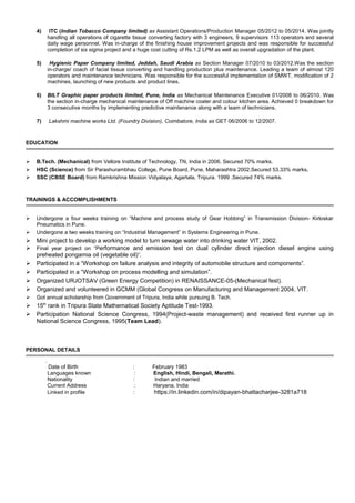 4) ITC (Indian Tobacco Company limited) as Assistant Operations/Production Manager 05/2012 to 05/2014. Was jointly
handling all operations of cigarette tissue converting factory with 3 engineers, 9 supervisors 113 operators and several
daily wage personnel. Was in-charge of the finishing house improvement projects and was responsible for successful
completion of six sigma project and a huge cost cutting of Rs.1.2 LPM as well as overall upgradation of the plant.
5) Hygienic Paper Company limited, Jeddah, Saudi Arabia as Section Manager 07/2010 to 03/2012.Was the section
in-charge/ coach of facial tissue converting and handling production plus maintenance. Leading a team of almost 120
operators and maintenance technicians. Was responsible for the successful implementation of SMWT, modification of 2
machines, launching of new products and product lines.
6) BILT Graphic paper products limited, Pune, India as Mechanical Maintenance Executive 01/2008 to 06/2010. Was
the section in-charge mechanical maintenance of Off machine coater and colour kitchen area. Achieved 0 breakdown for
3 consecutive months by implementing predictive maintenance along with a team of technicians.
7) Lakshmi machine works Ltd. (Foundry Division), Coimbatore, India as GET 06/2006 to 12/2007.
EDUCATION
 B.Tech. (Mechanical) from Vellore Institute of Technology, TN, India in 2006. Secured 70% marks.
 HSC (Science) from Sir Parashurambhau College, Pune Board, Pune, Maharashtra 2002.Secured 53.33% marks.
 SSC (CBSE Board) from Ramkrishna Mission Vidyalaya, Agartala, Tripura. 1999 .Secured 74% marks.
TRAININGS & ACCOMPLISHMENTS
 Undergone a four weeks training on “Machine and process study of Gear Hobbing” in Transmission Division- Kirloskar
Pneumatics in Pune.
 Undergone a two weeks training on “Industrial Management” in Systems Engineering in Pune.
 Mini project to develop a working model to turn sewage water into drinking water VIT, 2002.
 Final year project on “Performance and emission test on dual cylinder direct injection diesel engine using
preheated pongamia oil (vegetable oil)”.
 Participated in a “Workshop on failure analysis and integrity of automobile structure and components”.
 Participated in a “Workshop on process modelling and simulation”.
 Organized URJOTSAV (Green Energy Competition) in RENAISSANCE-05-(Mechanical fest).
 Organized and volunteered in GCMM (Global Congress on Manufacturing and Management 2004, VIT.
 Got annual scholarship from Government of Tripura, India while pursuing B. Tech.
 15th
rank in Tripura State Mathematical Society Aptitude Test-1993.
 Participation National Science Congress, 1994(Project-waste management) and received first runner up in
National Science Congress, 1995(Team Lead).
PERSONAL DETAILS
.
Date of Birth : February 1983
Languages known : English, Hindi, Bengali, Marathi.
Nationality : Indian and married
Current Address : Haryana, India
Linked in profile : https://in.linkedin.com/in/dipayan-bhattacharjee-3281a718
 