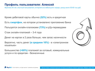© 2015 PayPal Inc. All rights reserved. Confidential and proprietary. 16
Профиль пользователя: Алексей
Мужчина 40 лет, опытный пользователь интернета из небольшого города, доход около 50-60 тыс.руб.
Данные опроса, репрезентирующего активную российскую интернет-аудиторию. Февраль-март 2015
Кроме дебетовой карты обычно (52%) есть и кредитная
Есть смартфон, на котором установлено приложение банка
Пользуется онлайн-платежами (73%) и p2p-переводами
Стаж онлайн-платежей – 3-4 года
Денег на картах в 2 раза больше, чем запас наличности
Вероятно, часть денег (в среднем 10%) - в «электронном
кошельке»
Большинство (>60%) платежей за сотовый, коммунальные
услуги и по кредитам - безналичные
 