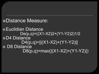 Distance     Measure:
 Euclidian   Distance
         De(p,q)=((X1-X2)2+(Y1-Y2)2)1/2
 D4  Distance
           D4(p,q)=||(X1-X2)+(Y1-Y2)||
   D8 Distance
           D8(p,q)=max(|(X1-X2)+(Y1-Y2)|)
 