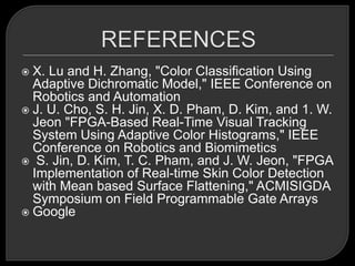  X. Lu and H. Zhang, "Color Classification Using
  Adaptive Dichromatic Model," IEEE Conference on
  Robotics and Automation
 J. U. Cho, S. H. Jin, X. D. Pham, D. Kim, and 1. W.
  Jeon "FPGA-Based Real-Time Visual Tracking
  System Using Adaptive Color Histograms," IEEE
  Conference on Robotics and Biomimetics
 S. Jin, D. Kim, T. C. Pham, and J. W. Jeon, "FPGA
  Implementation of Real-time Skin Color Detection
  with Mean based Surface Flattening," ACMISIGDA
  Symposium on Field Programmable Gate Arrays
 Google
 
