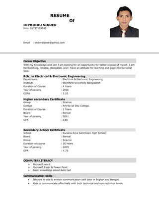 RESUME
Of
DIPBINDU SIKDER
Mob: 01737199992
Email : sikderdipeee@yahoo.com
Career Objective
With my knowledge and skill I am looking for an opportunity for better expose of myself. I am
Hardworking, reliable, dedicated, and I have an attitude for learning and good interpersonal
Skill.
B.Sc. in Electrical & Electronic Engineering
Department : Electrical & Electronic Engineering
Institute : Stamford University Bangladesh
Duration of Course : 4 Years
Year of passing : 2016
CGPA : 3.20
Higher secondary Certificate
Group : Science
College : Amrita lal Dey College.
Duration of Course : 2 Years
Board : Barisal
Year of passing : 2011
GPA : 3.80
Secondary School Certificate
School : Kuriana Arya Sammilani high School
Board : Barisal
Group : Science
Duration of course : 10 Years
Year of passing : 2009
GPA : 4.75
COMPUTER LITERACY
 Microsoft word.
 Microsoft Excel & Power Point
 Basic knowledge about Auto cad
Communication Skills
• Efficient in oral & written communication skill both in English and Bengali.
• Able to communicate effectively with both technical and non-technical levels.
 