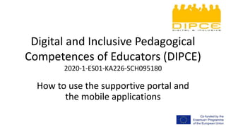 Digital and Inclusive Pedagogical
Competences of Educators (DIPCE)
2020-1-ES01-KA226-SCH095180
How to use the supportive portal and
the mobile applications
 